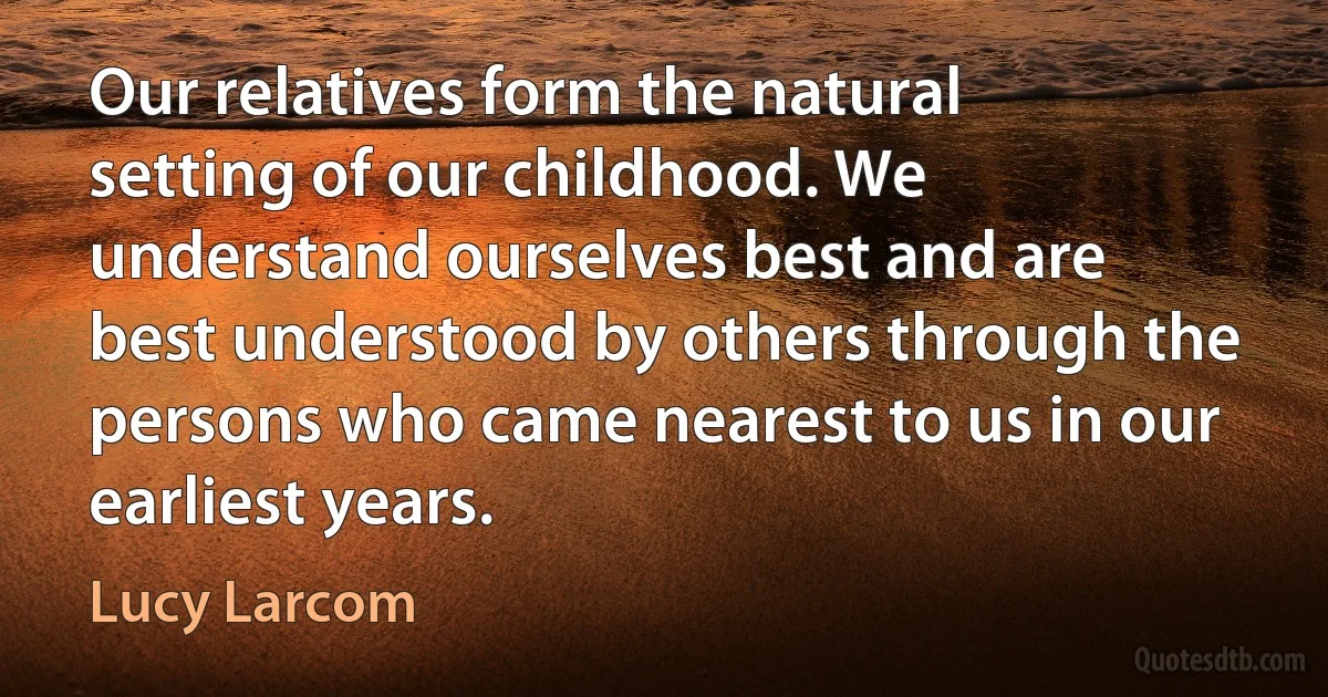 Our relatives form the natural setting of our childhood. We understand ourselves best and are best understood by others through the persons who came nearest to us in our earliest years. (Lucy Larcom)