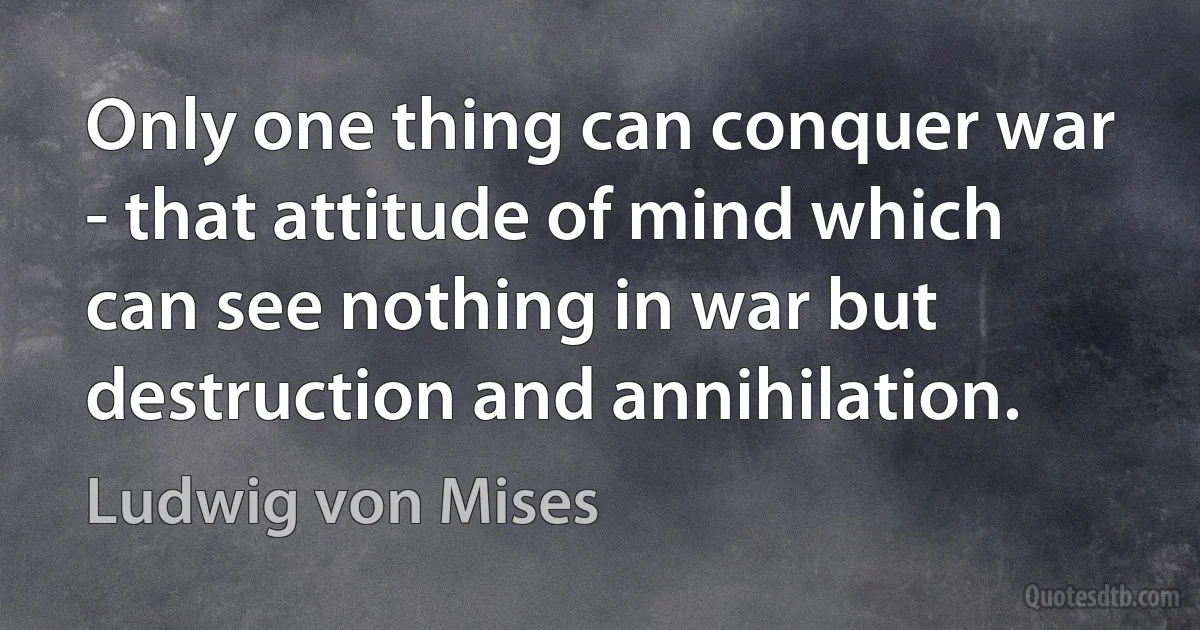 Only one thing can conquer war - that attitude of mind which can see nothing in war but destruction and annihilation. (Ludwig von Mises)