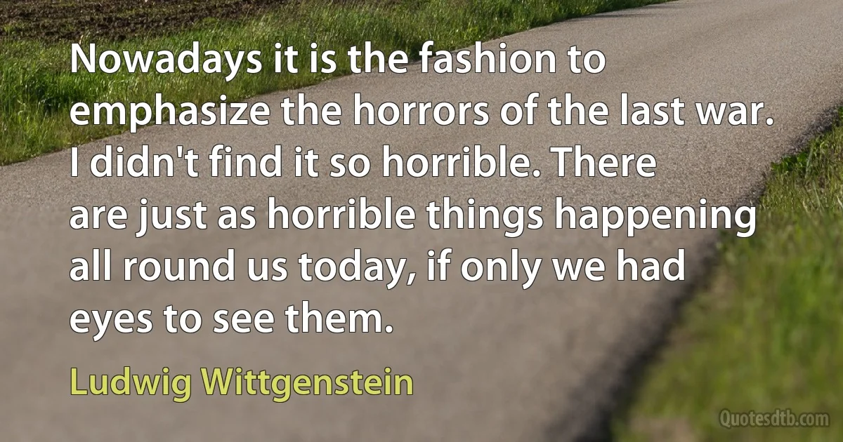 Nowadays it is the fashion to emphasize the horrors of the last war. I didn't find it so horrible. There are just as horrible things happening all round us today, if only we had eyes to see them. (Ludwig Wittgenstein)