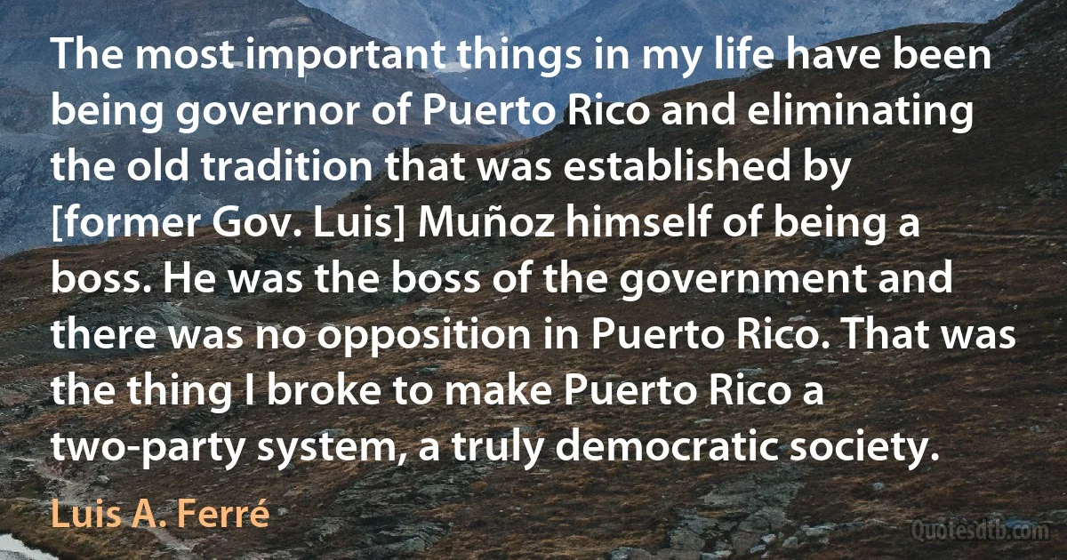 The most important things in my life have been being governor of Puerto Rico and eliminating the old tradition that was established by [former Gov. Luis] Muñoz himself of being a boss. He was the boss of the government and there was no opposition in Puerto Rico. That was the thing I broke to make Puerto Rico a two-party system, a truly democratic society. (Luis A. Ferré)