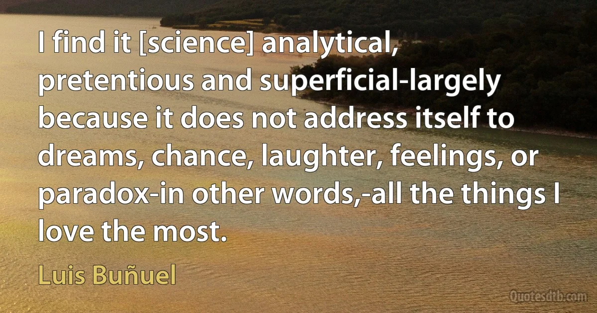 I find it [science] analytical, pretentious and superficial-largely because it does not address itself to dreams, chance, laughter, feelings, or paradox-in other words,-all the things I love the most. (Luis Buñuel)