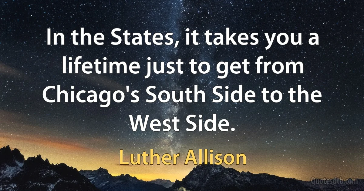 In the States, it takes you a lifetime just to get from Chicago's South Side to the West Side. (Luther Allison)