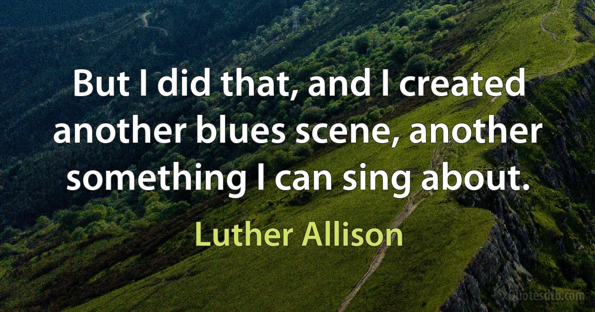 But I did that, and I created another blues scene, another something I can sing about. (Luther Allison)