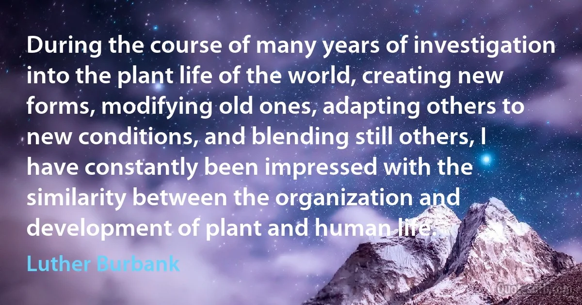 During the course of many years of investigation into the plant life of the world, creating new forms, modifying old ones, adapting others to new conditions, and blending still others, I have constantly been impressed with the similarity between the organization and development of plant and human life. (Luther Burbank)