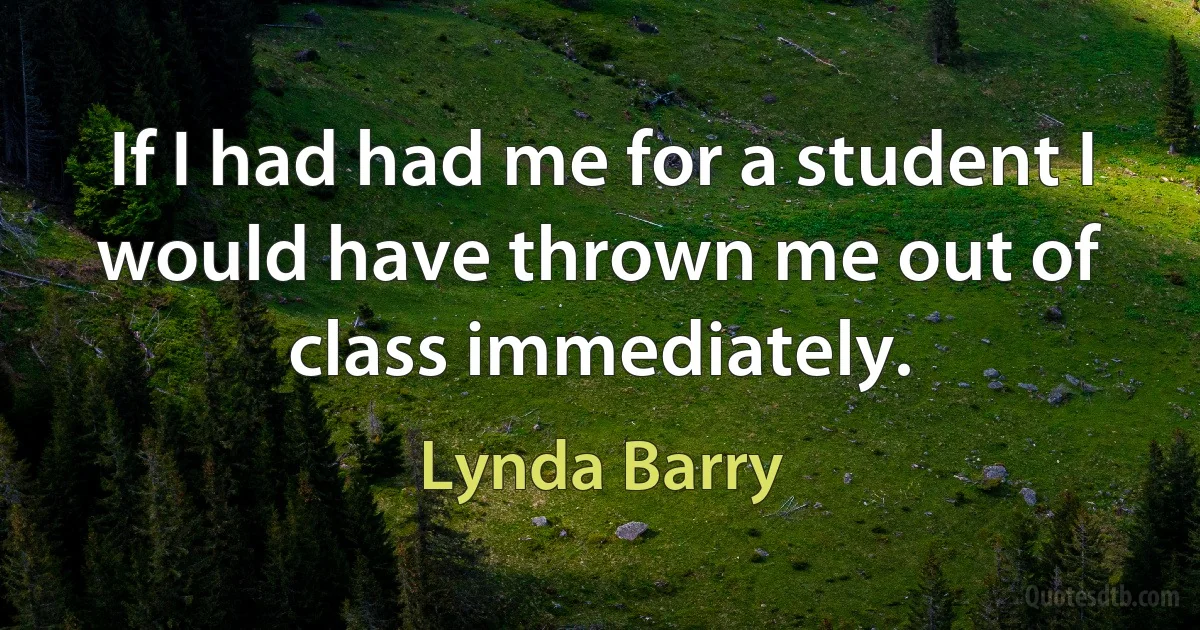 If I had had me for a student I would have thrown me out of class immediately. (Lynda Barry)