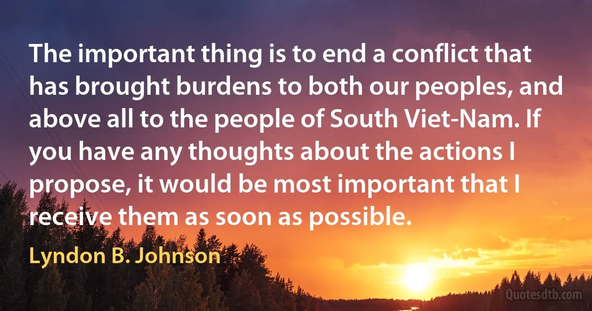 The important thing is to end a conflict that has brought burdens to both our peoples, and above all to the people of South Viet-Nam. If you have any thoughts about the actions I propose, it would be most important that I receive them as soon as possible. (Lyndon B. Johnson)