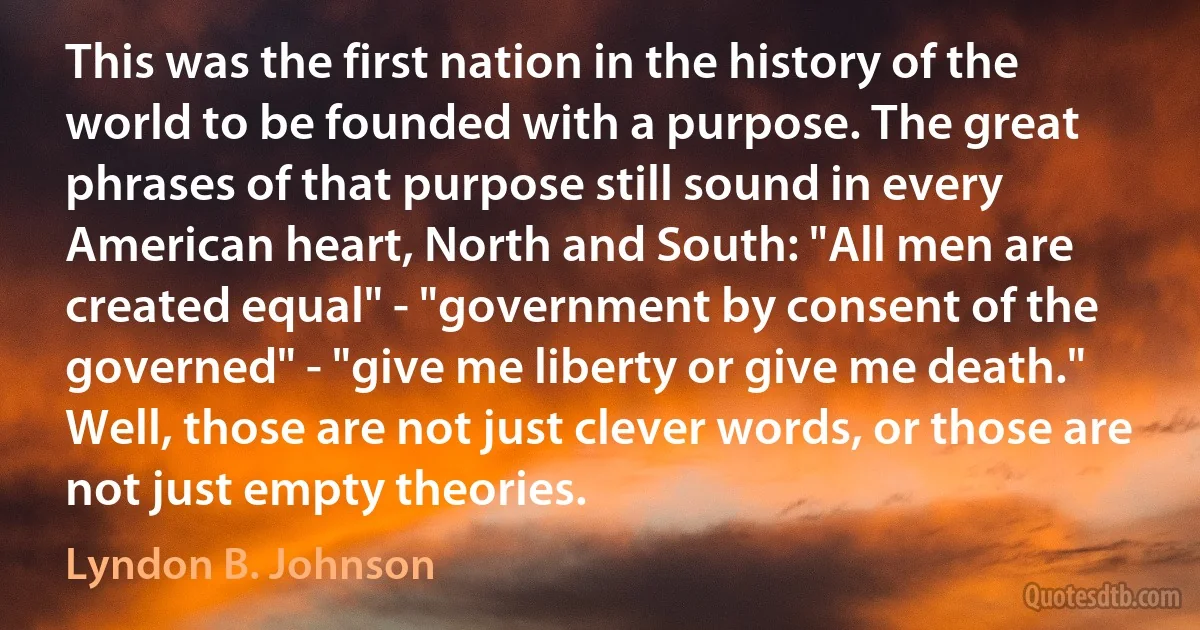 This was the first nation in the history of the world to be founded with a purpose. The great phrases of that purpose still sound in every American heart, North and South: "All men are created equal" - "government by consent of the governed" - "give me liberty or give me death." Well, those are not just clever words, or those are not just empty theories. (Lyndon B. Johnson)