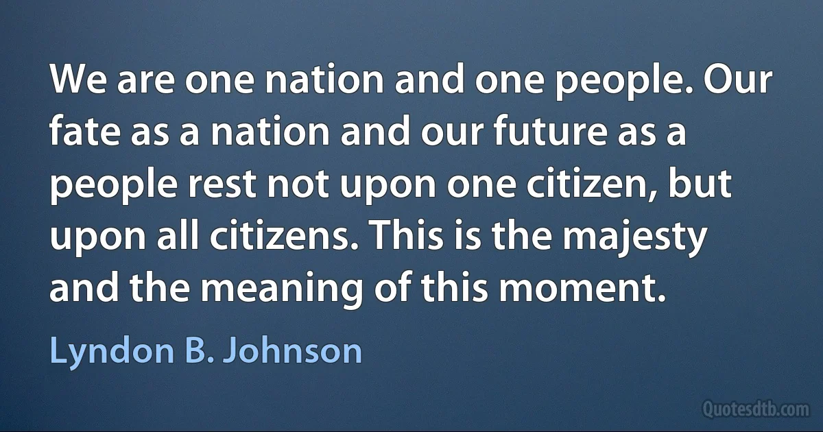 We are one nation and one people. Our fate as a nation and our future as a people rest not upon one citizen, but upon all citizens. This is the majesty and the meaning of this moment. (Lyndon B. Johnson)