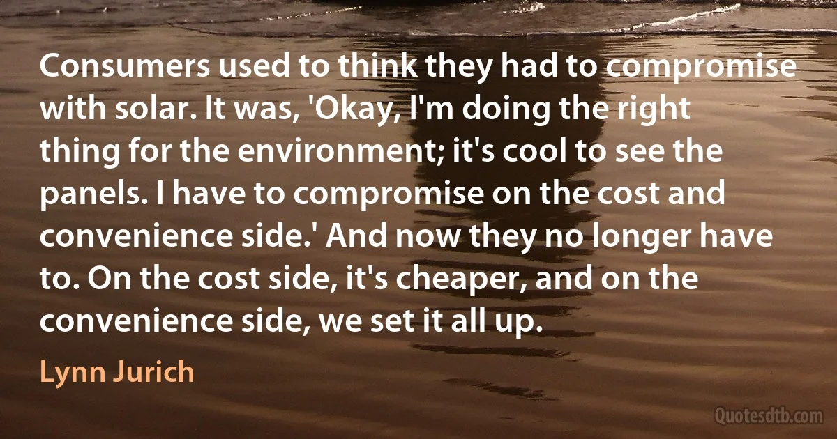 Consumers used to think they had to compromise with solar. It was, 'Okay, I'm doing the right thing for the environment; it's cool to see the panels. I have to compromise on the cost and convenience side.' And now they no longer have to. On the cost side, it's cheaper, and on the convenience side, we set it all up. (Lynn Jurich)