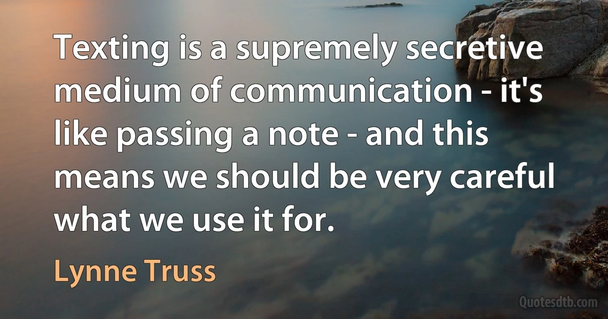 Texting is a supremely secretive medium of communication - it's like passing a note - and this means we should be very careful what we use it for. (Lynne Truss)