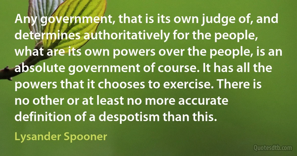 Any government, that is its own judge of, and determines authoritatively for the people, what are its own powers over the people, is an absolute government of course. It has all the powers that it chooses to exercise. There is no other or at least no more accurate definition of a despotism than this. (Lysander Spooner)