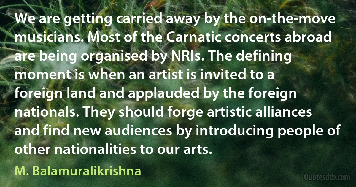 We are getting carried away by the on-the-move musicians. Most of the Carnatic concerts abroad are being organised by NRIs. The defining moment is when an artist is invited to a foreign land and applauded by the foreign nationals. They should forge artistic alliances and find new audiences by introducing people of other nationalities to our arts. (M. Balamuralikrishna)