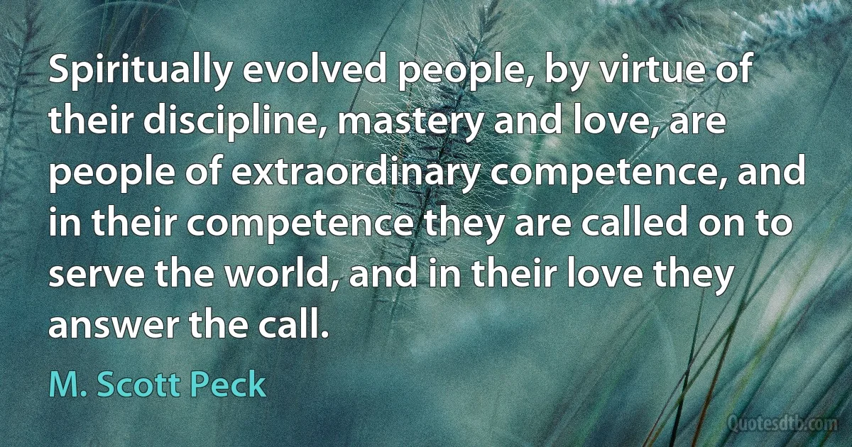 Spiritually evolved people, by virtue of their discipline, mastery and love, are people of extraordinary competence, and in their competence they are called on to serve the world, and in their love they answer the call. (M. Scott Peck)