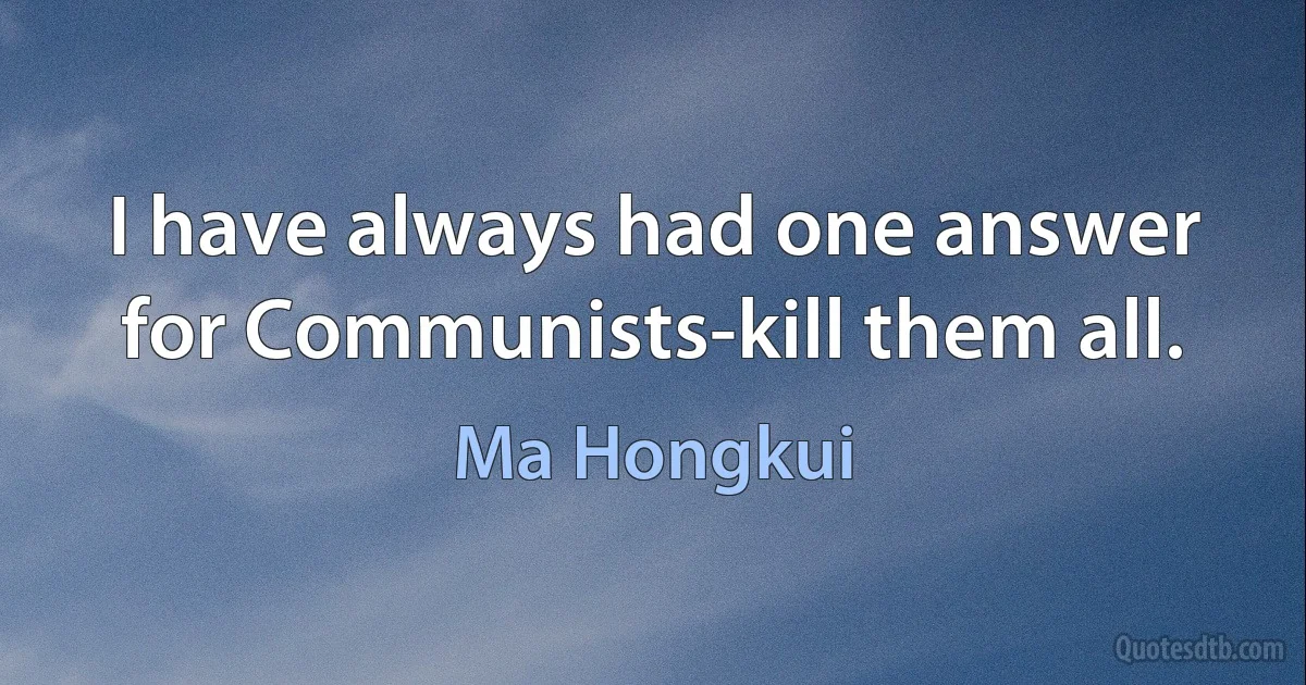 I have always had one answer for Communists-kill them all. (Ma Hongkui)