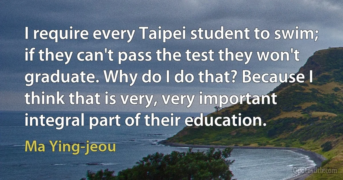 I require every Taipei student to swim; if they can't pass the test they won't graduate. Why do I do that? Because I think that is very, very important integral part of their education. (Ma Ying-jeou)