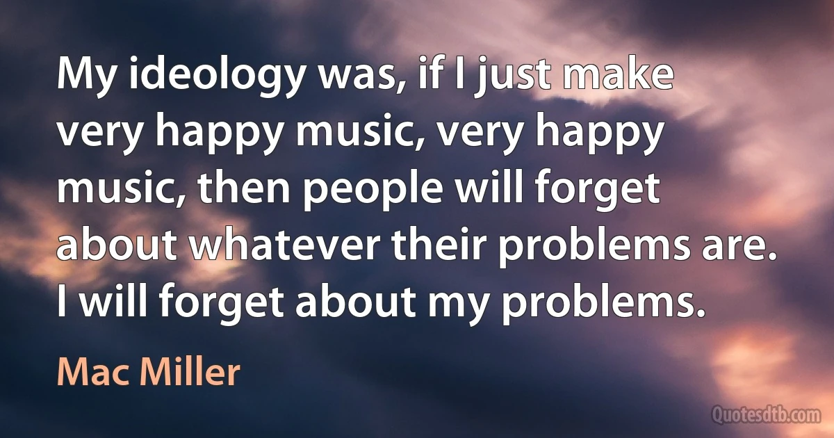 My ideology was, if I just make very happy music, very happy music, then people will forget about whatever their problems are. I will forget about my problems. (Mac Miller)