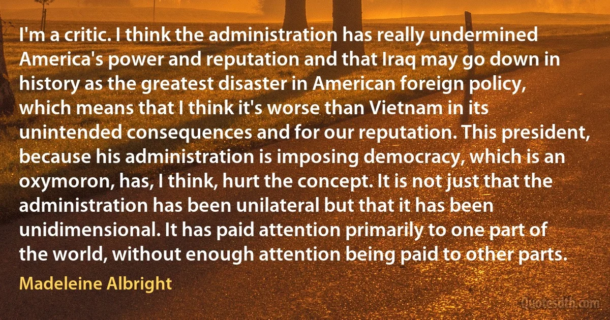 I'm a critic. I think the administration has really undermined America's power and reputation and that Iraq may go down in history as the greatest disaster in American foreign policy, which means that I think it's worse than Vietnam in its unintended consequences and for our reputation. This president, because his administration is imposing democracy, which is an oxymoron, has, I think, hurt the concept. It is not just that the administration has been unilateral but that it has been unidimensional. It has paid attention primarily to one part of the world, without enough attention being paid to other parts. (Madeleine Albright)