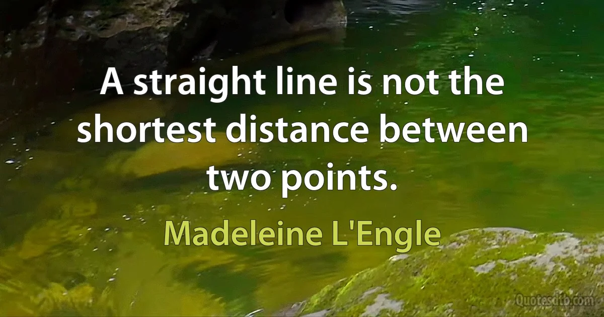 A straight line is not the shortest distance between two points. (Madeleine L'Engle)