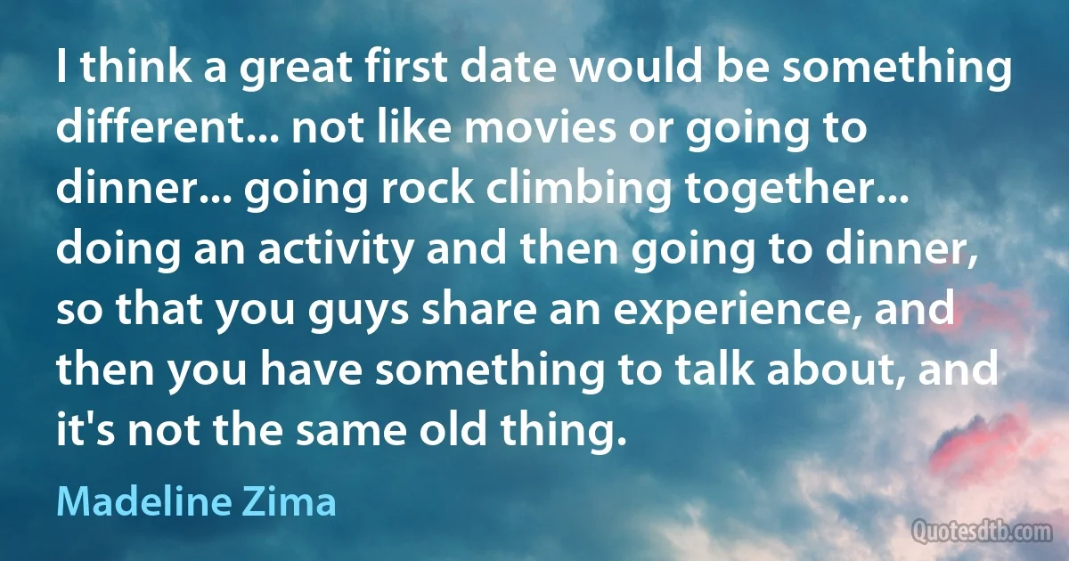 I think a great first date would be something different... not like movies or going to dinner... going rock climbing together... doing an activity and then going to dinner, so that you guys share an experience, and then you have something to talk about, and it's not the same old thing. (Madeline Zima)