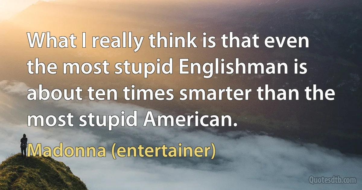 What I really think is that even the most stupid Englishman is about ten times smarter than the most stupid American. (Madonna (entertainer))