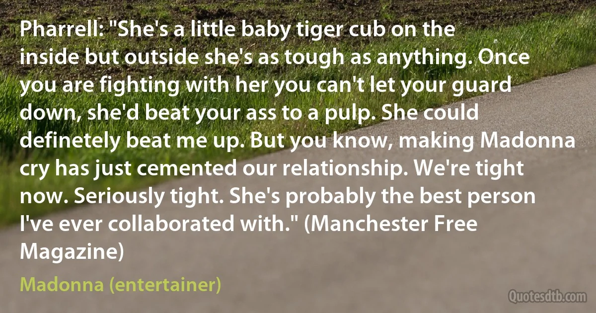 Pharrell: "She's a little baby tiger cub on the inside but outside she's as tough as anything. Once you are fighting with her you can't let your guard down, she'd beat your ass to a pulp. She could definetely beat me up. But you know, making Madonna cry has just cemented our relationship. We're tight now. Seriously tight. She's probably the best person I've ever collaborated with." (Manchester Free Magazine) (Madonna (entertainer))