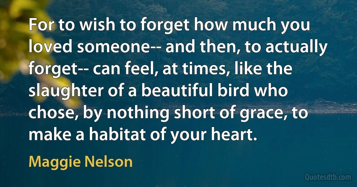 For to wish to forget how much you loved someone-- and then, to actually forget-- can feel, at times, like the slaughter of a beautiful bird who chose, by nothing short of grace, to make a habitat of your heart. (Maggie Nelson)