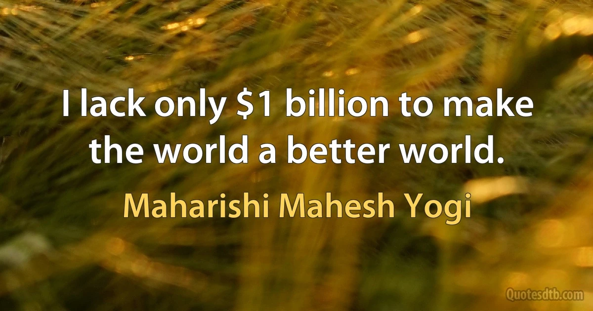 I lack only $1 billion to make the world a better world. (Maharishi Mahesh Yogi)