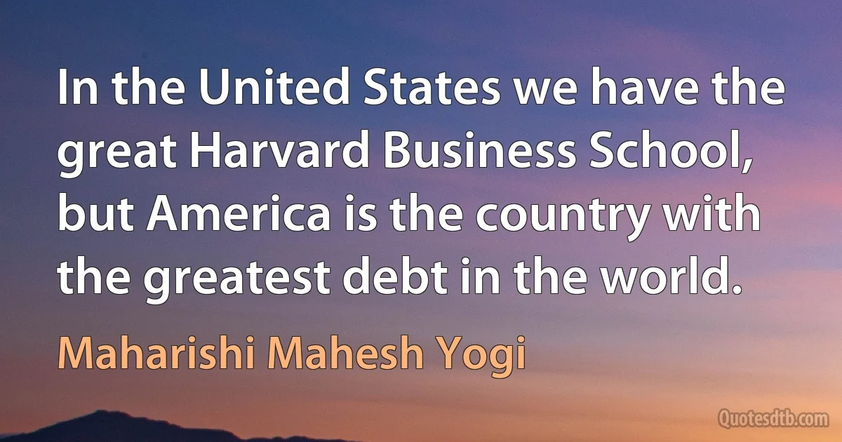 In the United States we have the great Harvard Business School, but America is the country with the greatest debt in the world. (Maharishi Mahesh Yogi)