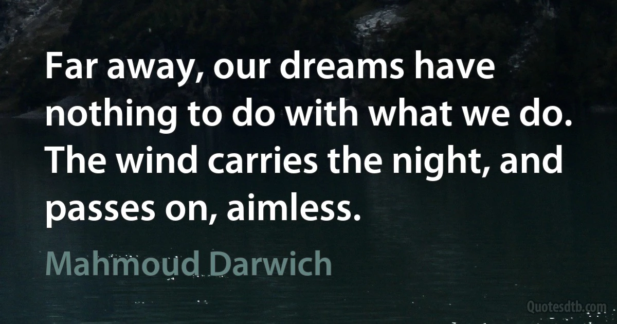 Far away, our dreams have nothing to do with what we do. The wind carries the night, and passes on, aimless. (Mahmoud Darwich)