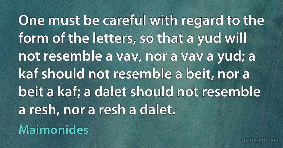 One must be careful with regard to the form of the letters, so that a yud will not resemble a vav, nor a vav a yud; a kaf should not resemble a beit, nor a beit a kaf; a dalet should not resemble a resh, nor a resh a dalet. (Maimonides)