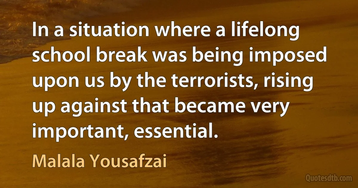 In a situation where a lifelong school break was being imposed upon us by the terrorists, rising up against that became very important, essential. (Malala Yousafzai)