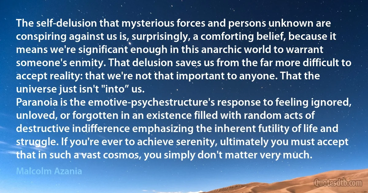 The self-delusion that mysterious forces and persons unknown are conspiring against us is, surprisingly, a comforting belief, because it means we're significant enough in this anarchic world to warrant someone's enmity. That delusion saves us from the far more difficult to accept reality: that we're not that important to anyone. That the universe just isn't "into” us.
Paranoia is the emotive-psychestructure's response to feeling ignored, unloved, or forgotten in an existence filled with random acts of destructive indifference emphasizing the inherent futility of life and struggle. If you're ever to achieve serenity, ultimately you must accept that in such a vast cosmos, you simply don't matter very much. (Malcolm Azania)