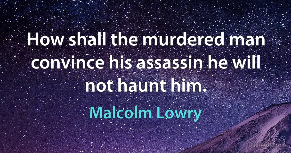 How shall the murdered man convince his assassin he will not haunt him. (Malcolm Lowry)