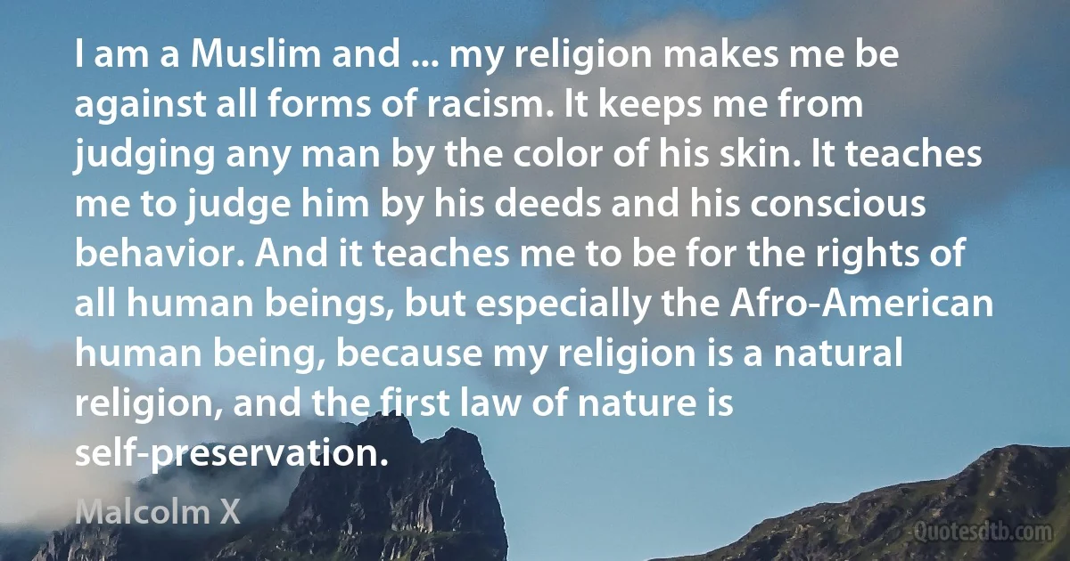 I am a Muslim and ... my religion makes me be against all forms of racism. It keeps me from judging any man by the color of his skin. It teaches me to judge him by his deeds and his conscious behavior. And it teaches me to be for the rights of all human beings, but especially the Afro-American human being, because my religion is a natural religion, and the first law of nature is self-preservation. (Malcolm X)