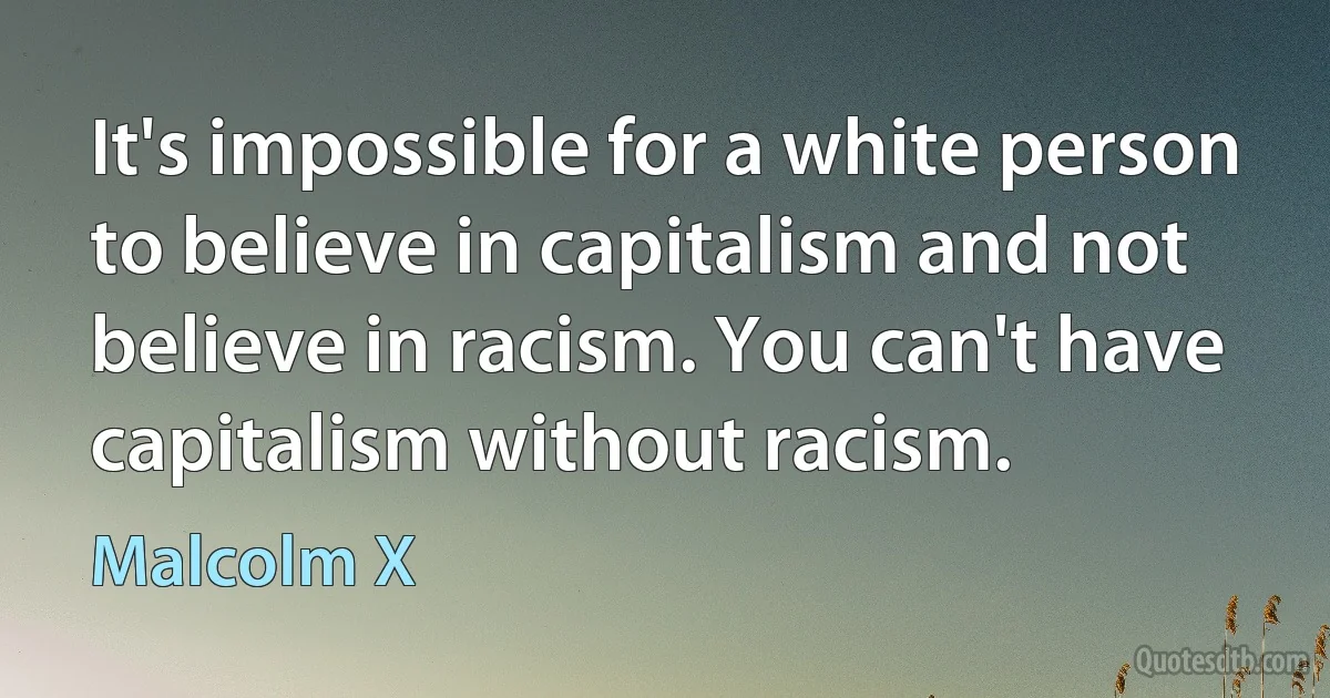 It's impossible for a white person to believe in capitalism and not believe in racism. You can't have capitalism without racism. (Malcolm X)