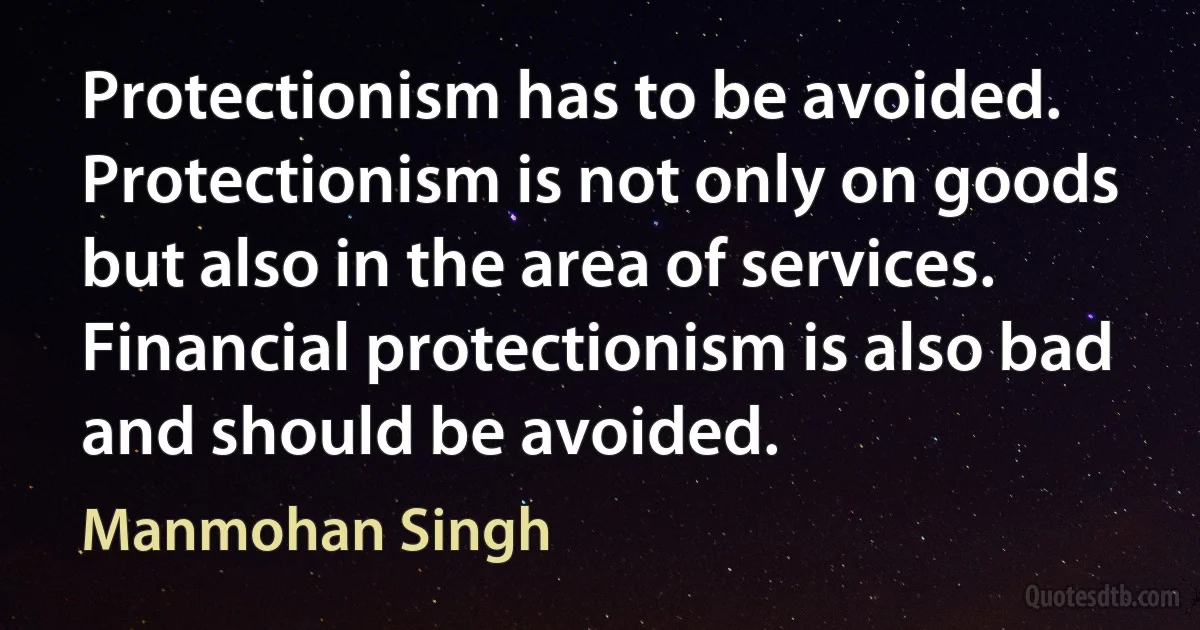 Protectionism has to be avoided. Protectionism is not only on goods but also in the area of services. Financial protectionism is also bad and should be avoided. (Manmohan Singh)