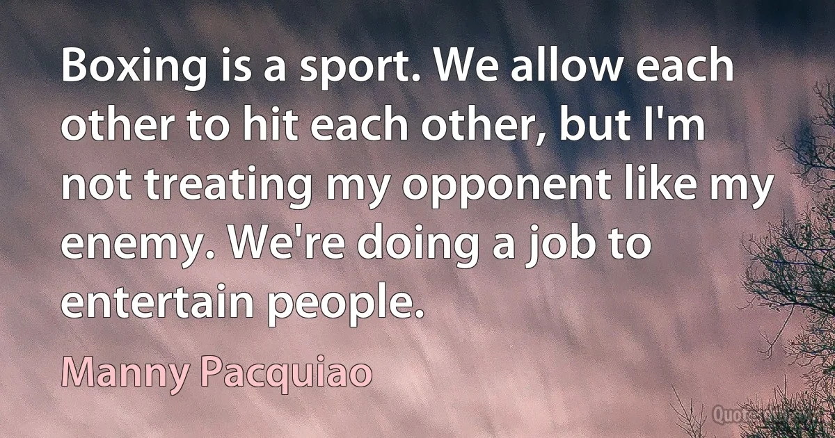 Boxing is a sport. We allow each other to hit each other, but I'm not treating my opponent like my enemy. We're doing a job to entertain people. (Manny Pacquiao)