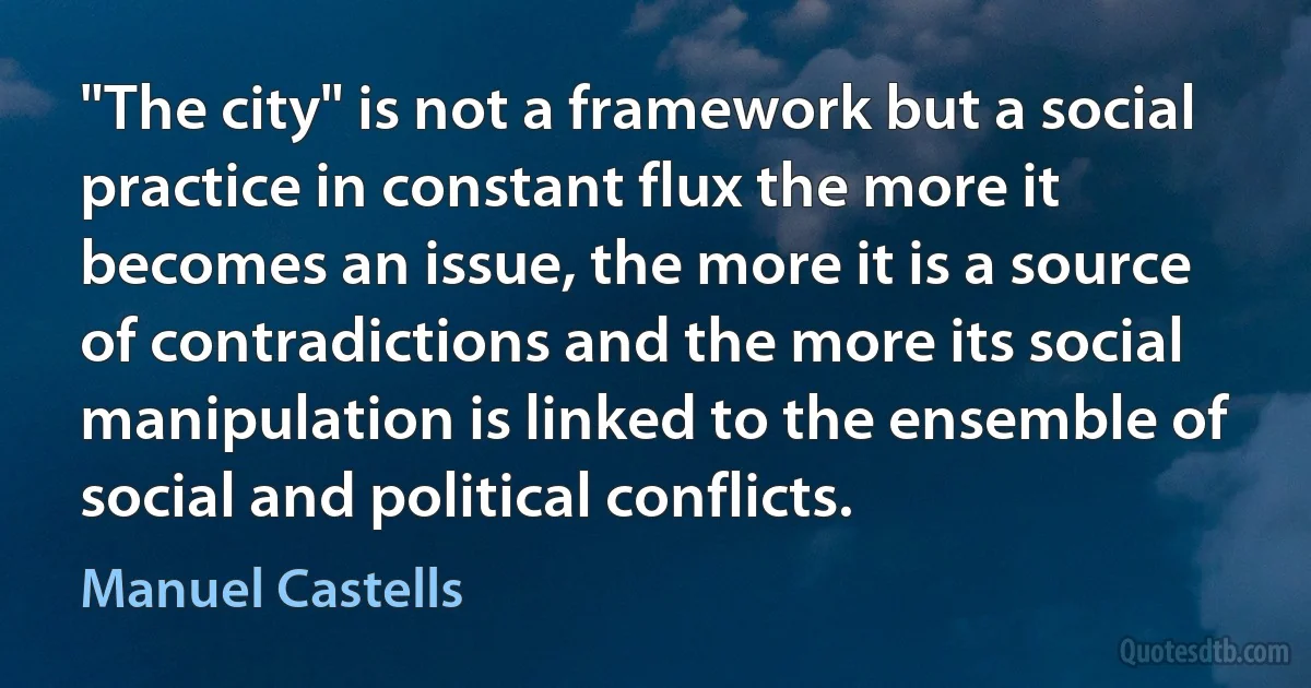 "The city" is not a framework but a social practice in constant flux the more it becomes an issue, the more it is a source of contradictions and the more its social manipulation is linked to the ensemble of social and political conflicts. (Manuel Castells)