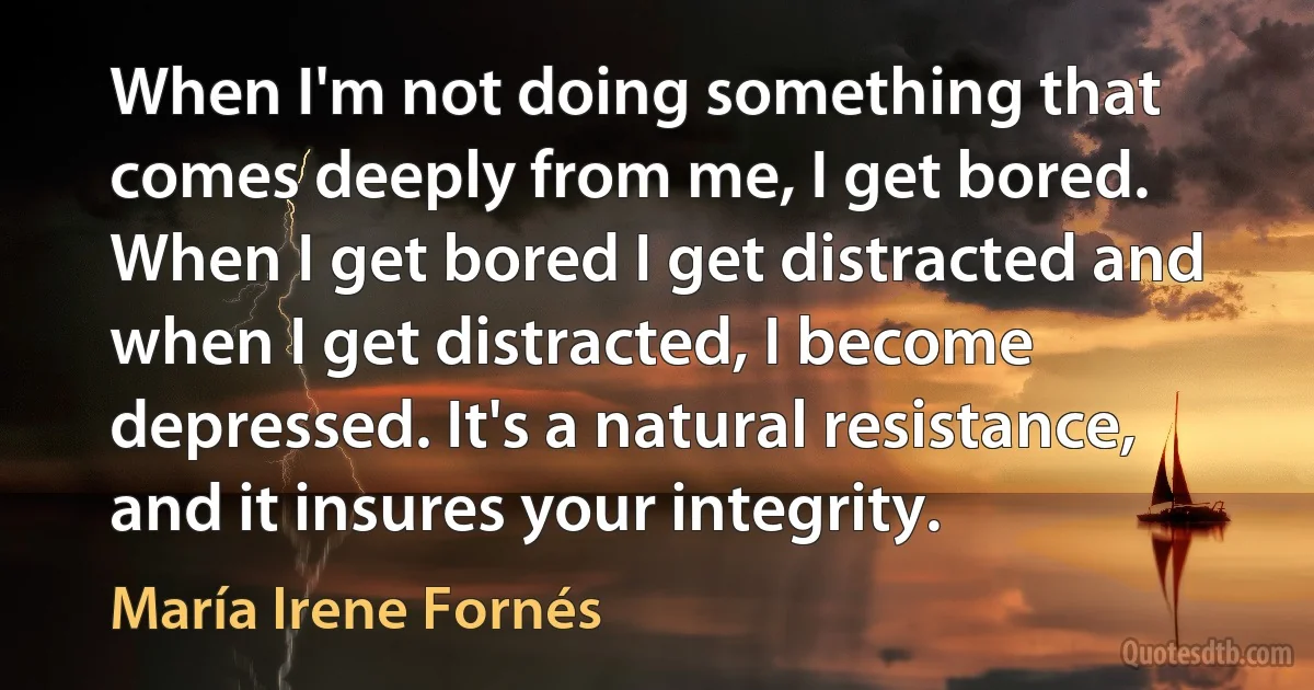 When I'm not doing something that comes deeply from me, I get bored. When I get bored I get distracted and when I get distracted, I become depressed. It's a natural resistance, and it insures your integrity. (María Irene Fornés)