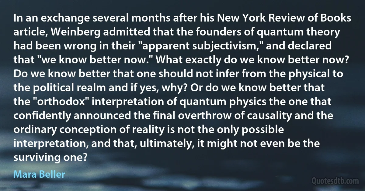 In an exchange several months after his New York Review of Books article, Weinberg admitted that the founders of quantum theory had been wrong in their "apparent subjectivism," and declared that "we know better now." What exactly do we know better now? Do we know better that one should not infer from the physical to the political realm and if yes, why? Or do we know better that the "orthodox" interpretation of quantum physics the one that confidently announced the final overthrow of causality and the ordinary conception of reality is not the only possible interpretation, and that, ultimately, it might not even be the surviving one? (Mara Beller)