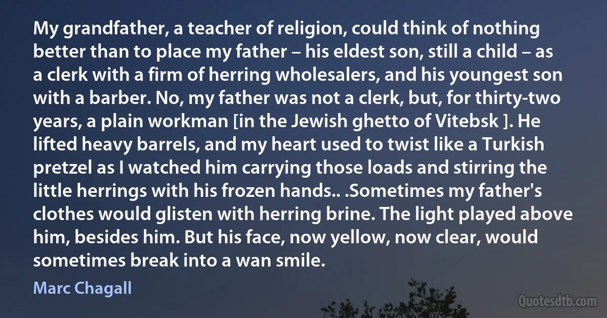 My grandfather, a teacher of religion, could think of nothing better than to place my father – his eldest son, still a child – as a clerk with a firm of herring wholesalers, and his youngest son with a barber. No, my father was not a clerk, but, for thirty-two years, a plain workman [in the Jewish ghetto of Vitebsk ]. He lifted heavy barrels, and my heart used to twist like a Turkish pretzel as I watched him carrying those loads and stirring the little herrings with his frozen hands.. .Sometimes my father's clothes would glisten with herring brine. The light played above him, besides him. But his face, now yellow, now clear, would sometimes break into a wan smile. (Marc Chagall)