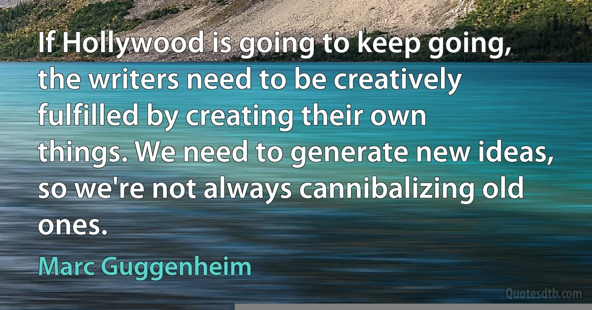 If Hollywood is going to keep going, the writers need to be creatively fulfilled by creating their own things. We need to generate new ideas, so we're not always cannibalizing old ones. (Marc Guggenheim)