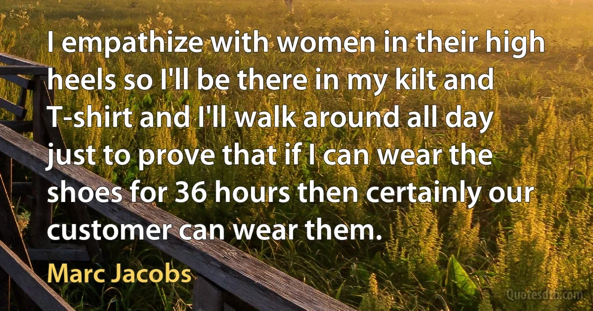 I empathize with women in their high heels so I'll be there in my kilt and T-shirt and I'll walk around all day just to prove that if I can wear the shoes for 36 hours then certainly our customer can wear them. (Marc Jacobs)