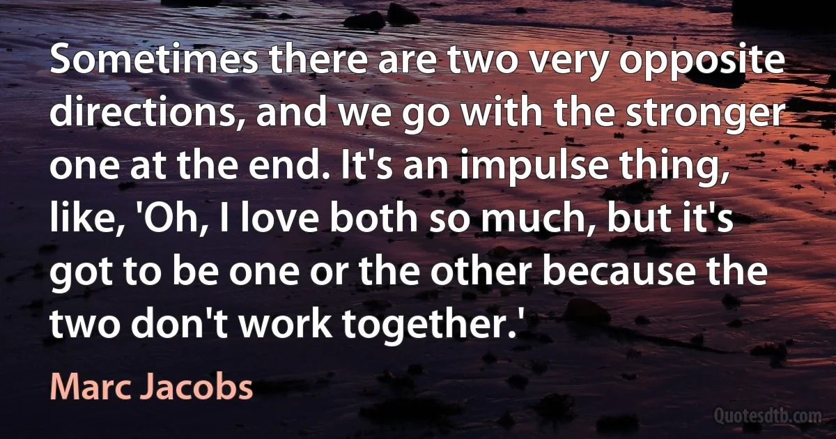 Sometimes there are two very opposite directions, and we go with the stronger one at the end. It's an impulse thing, like, 'Oh, I love both so much, but it's got to be one or the other because the two don't work together.' (Marc Jacobs)