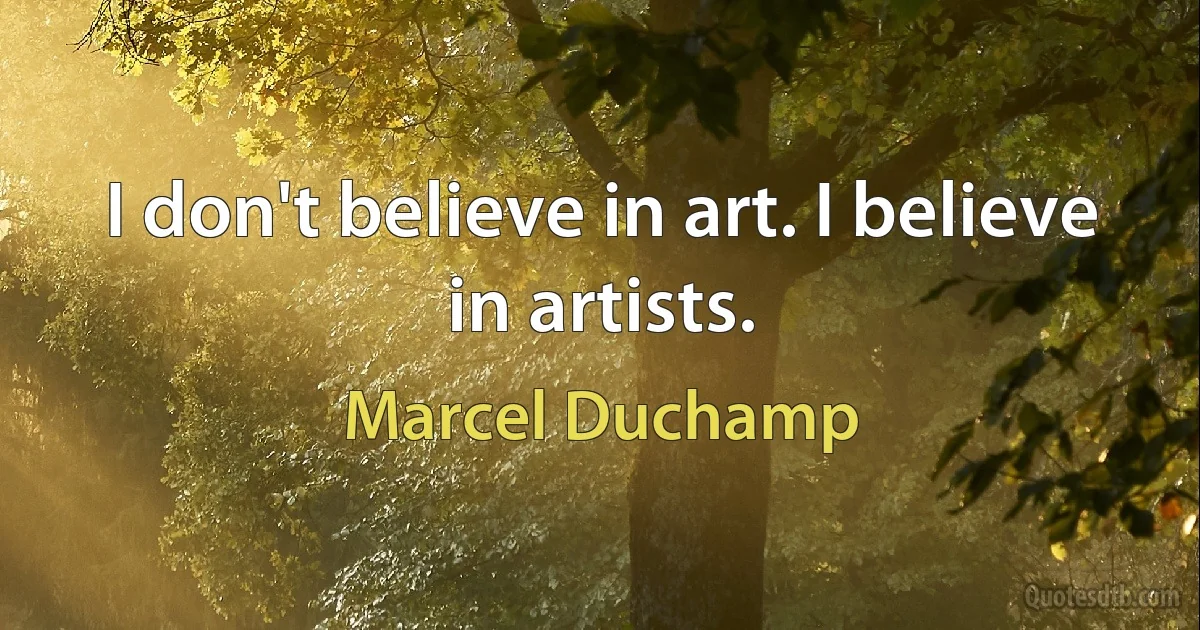 I don't believe in art. I believe in artists. (Marcel Duchamp)