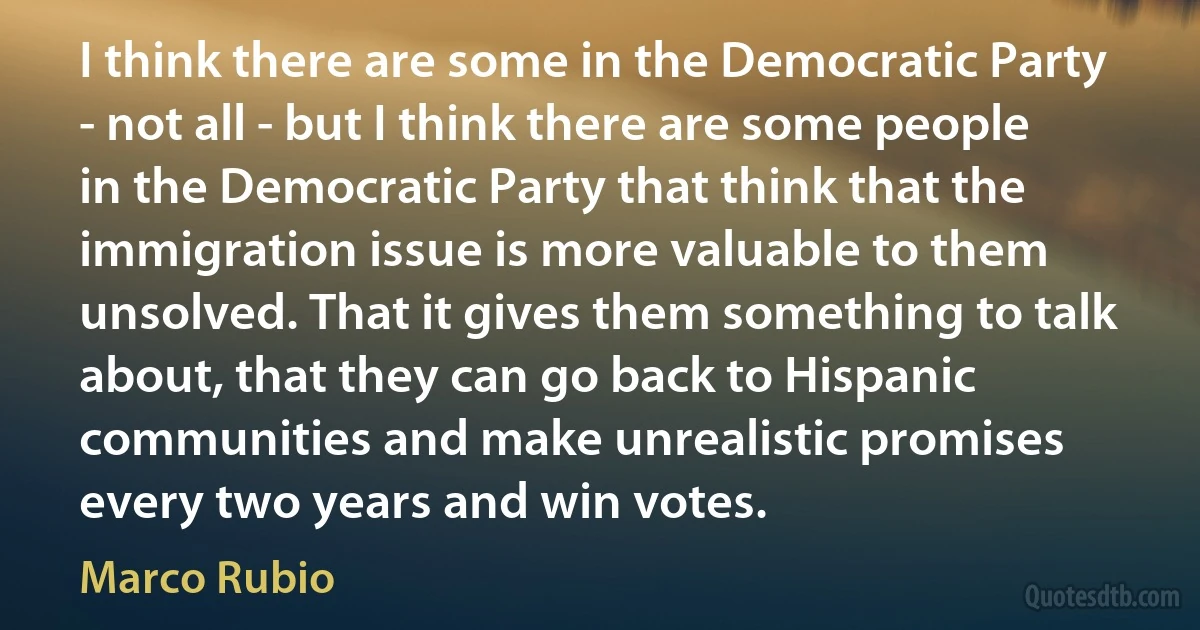 I think there are some in the Democratic Party - not all - but I think there are some people in the Democratic Party that think that the immigration issue is more valuable to them unsolved. That it gives them something to talk about, that they can go back to Hispanic communities and make unrealistic promises every two years and win votes. (Marco Rubio)