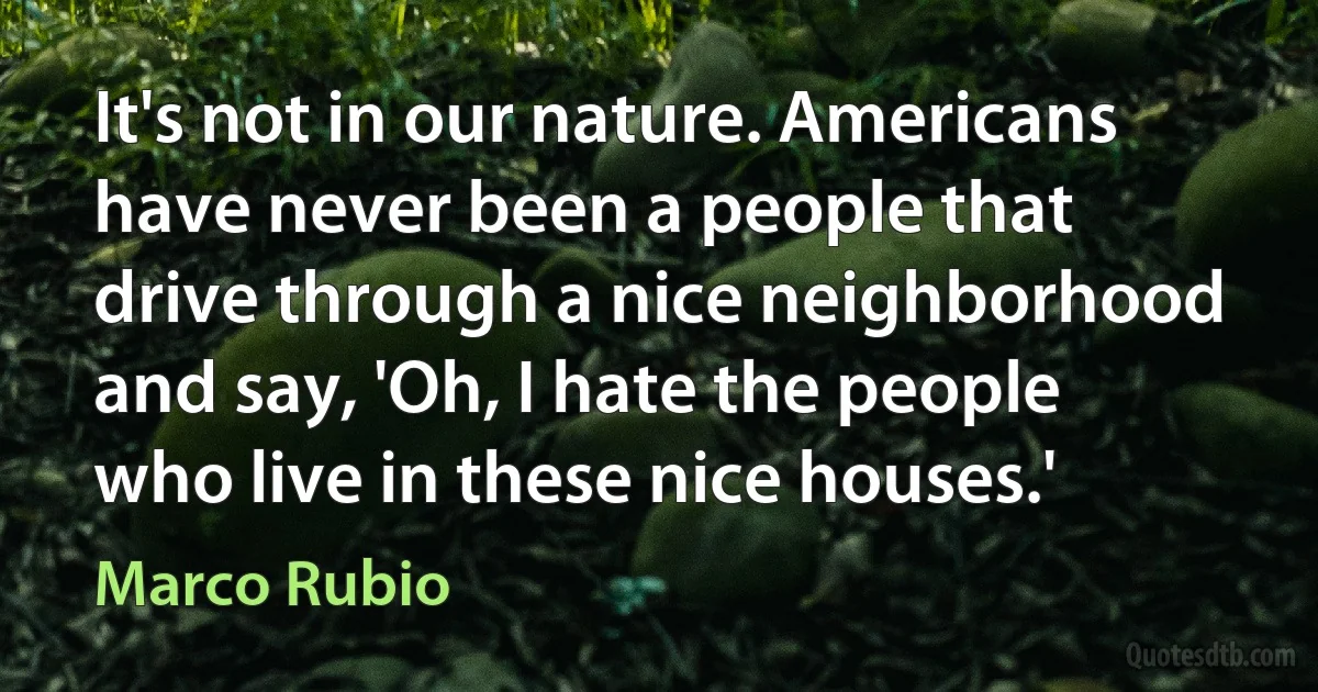 It's not in our nature. Americans have never been a people that drive through a nice neighborhood and say, 'Oh, I hate the people who live in these nice houses.' (Marco Rubio)