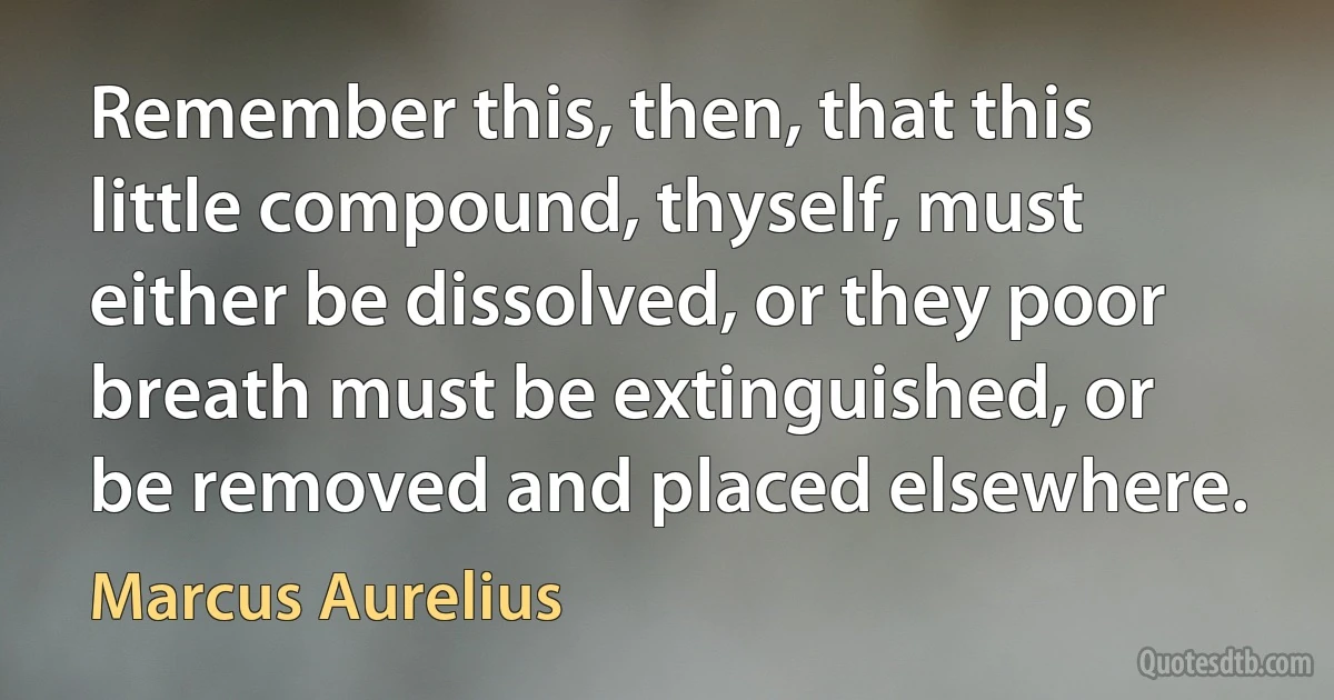 Remember this, then, that this little compound, thyself, must either be dissolved, or they poor breath must be extinguished, or be removed and placed elsewhere. (Marcus Aurelius)