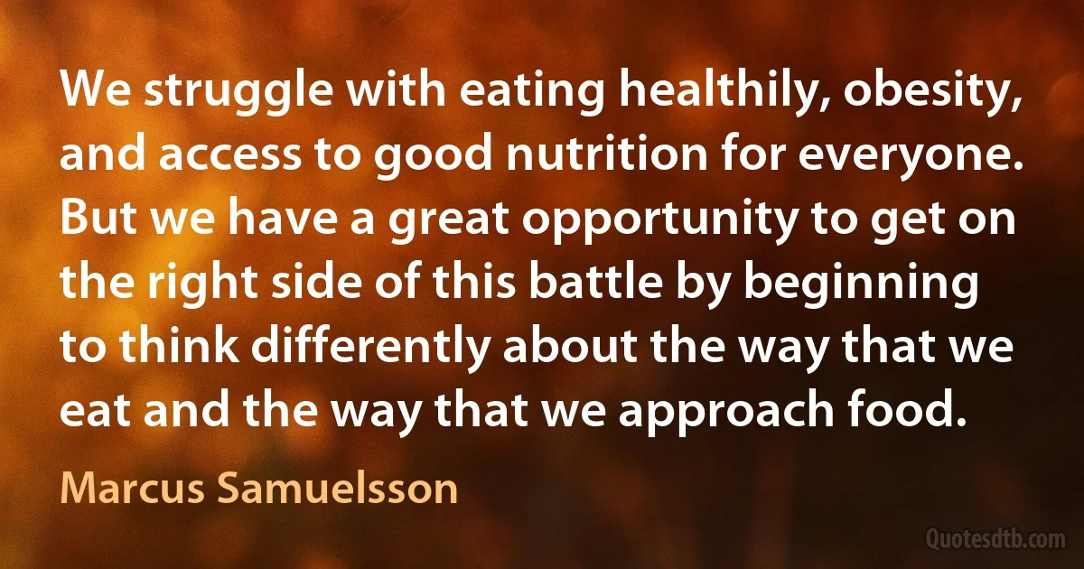 We struggle with eating healthily, obesity, and access to good nutrition for everyone. But we have a great opportunity to get on the right side of this battle by beginning to think differently about the way that we eat and the way that we approach food. (Marcus Samuelsson)