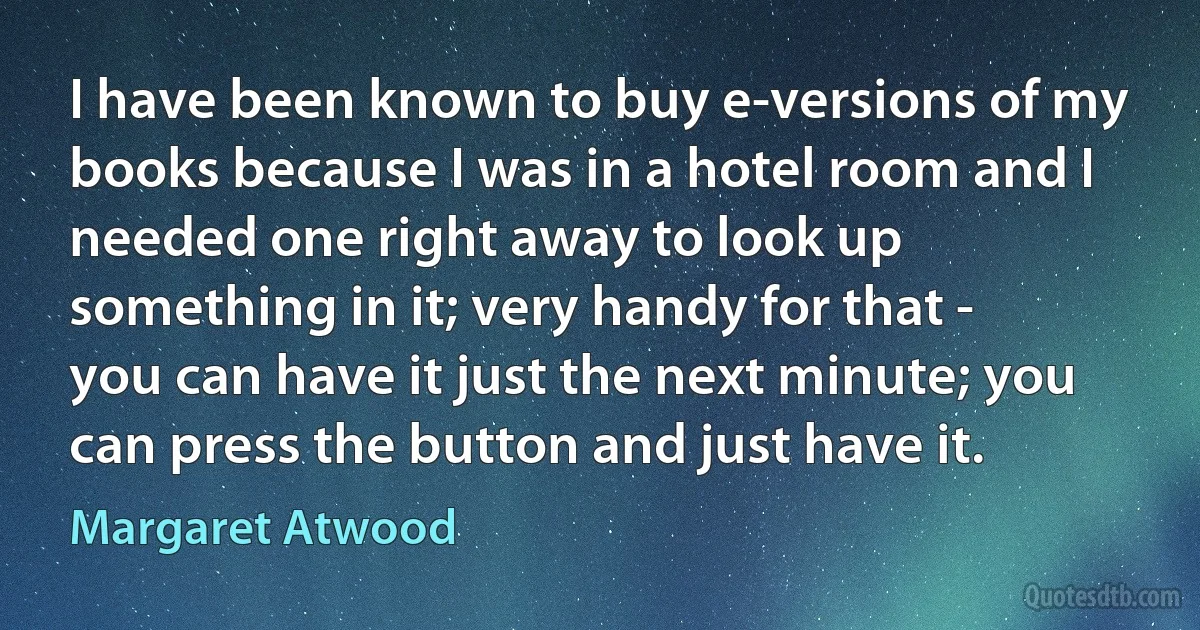 I have been known to buy e-versions of my books because I was in a hotel room and I needed one right away to look up something in it; very handy for that - you can have it just the next minute; you can press the button and just have it. (Margaret Atwood)